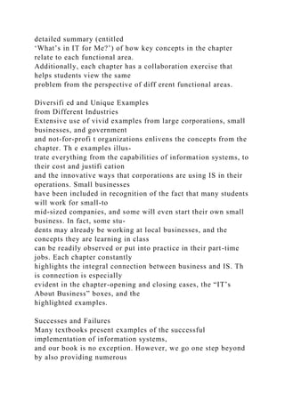 detailed summary (entitled
‘What’s in IT for Me?’) of how key concepts in the chapter
relate to each functional area.
Additionally, each chapter has a collaboration exercise that
helps students view the same
problem from the perspective of diff erent functional areas.
Diversifi ed and Unique Examples
from Different Industries
Extensive use of vivid examples from large corporations, small
businesses, and government
and not-for-profi t organizations enlivens the concepts from the
chapter. Th e examples illus-
trate everything from the capabilities of information systems, to
their cost and justifi cation
and the innovative ways that corporations are using IS in their
operations. Small businesses
have been included in recognition of the fact that many students
will work for small-to
mid-sized companies, and some will even start their own small
business. In fact, some stu-
dents may already be working at local businesses, and the
concepts they are learning in class
can be readily observed or put into practice in their part-time
jobs. Each chapter constantly
highlights the integral connection between business and IS. Th
is connection is especially
evident in the chapter-opening and closing cases, the “IT’s
About Business” boxes, and the
highlighted examples.
Successes and Failures
Many textbooks present examples of the successful
implementation of information systems,
and our book is no exception. However, we go one step beyond
by also providing numerous
 