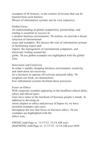 examples of IS failures, in the context of lessons that can be
learned from such failures.
Misuse of information systems can be very expensive.
Global Focus
An understanding of global competition, partnerships, and
trading is essential to success in
a modern business environment. Th erefore, we provide a broad
selection of international
cases and examples. We discuss the role of information systems
in facilitating export and
import, the management of international companies, and
electronic trading around the
globe. Th ese global examples are highlighted with the global
icon.
Innovation and Creativity
In today’s rapidly changing business environment, creativity
and innovation are necessary
for a business to operate eff ectively and profi tably. Th
roughout our book, we demonstrate
how information systems facilitate these processes.
Focus on Ethics
With corporate scandals appearing in the headlines almost daily,
ethics and ethical ques-
tions have come to the forefront of business people’s minds. In
addition to devoting an
entire chapter to ethics and privacy (Chapter 6), we have
included examples and cases
throughout the text that focus on business ethics. Th ese
examples are highlighted with the
ethics icon.
FMTOC.indd Page xi 11/17/12 12:19 AM user-
t044FMTOC.indd Page xi 11/17/12 12:19 AM user-t044
 