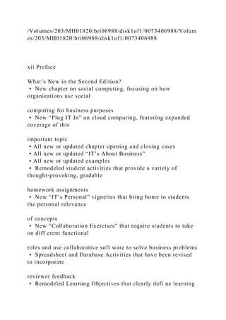 /Volumes/203/MH01820/bri06988/disk1of1/0073406988/Volum
es/203/MH01820/bri06988/disk1of1/0073406988
xii Preface
What’s New in the Second Edition?
• New chapter on social computing, focusing on how
organizations use social
computing for business purposes
• New “Plug IT In” on cloud computing, featuring expanded
coverage of this
important topic
• All new or updated chapter opening and closing cases
• All new or updated “IT’s About Business”
• All new or updated examples
• Remodeled student activities that provide a variety of
thought-provoking, gradable
homework assignments
• New “IT’s Personal” vignettes that bring home to students
the personal relevance
of concepts
• New “Collaboration Exercises” that require students to take
on diff erent functional
roles and use collaborative soft ware to solve business problems
• Spreadsheet and Database Activities that have been revised
to incorporate
reviewer feedback
• Remodeled Learning Objectives that clearly defi ne learning
 