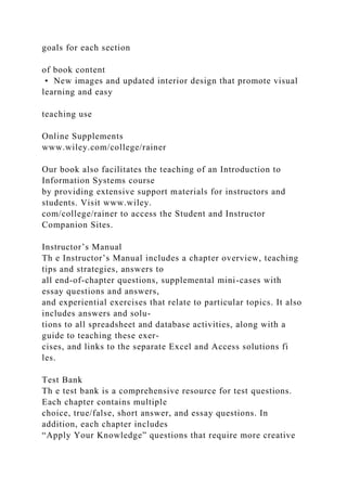 goals for each section
of book content
• New images and updated interior design that promote visual
learning and easy
teaching use
Online Supplements
www.wiley.com/college/rainer
Our book also facilitates the teaching of an Introduction to
Information Systems course
by providing extensive support materials for instructors and
students. Visit www.wiley.
com/college/rainer to access the Student and Instructor
Companion Sites.
Instructor’s Manual
Th e Instructor’s Manual includes a chapter overview, teaching
tips and strategies, answers to
all end-of-chapter questions, supplemental mini-cases with
essay questions and answers,
and experiential exercises that relate to particular topics. It also
includes answers and solu-
tions to all spreadsheet and database activities, along with a
guide to teaching these exer-
cises, and links to the separate Excel and Access solutions fi
les.
Test Bank
Th e test bank is a comprehensive resource for test questions.
Each chapter contains multiple
choice, true/false, short answer, and essay questions. In
addition, each chapter includes
“Apply Your Knowledge” questions that require more creative
 
