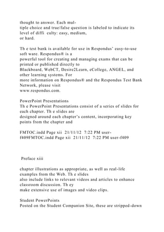 thought to answer. Each mul-
tiple choice and true/false question is labeled to indicate its
level of diffi culty: easy, medium,
or hard.
Th e test bank is available for use in Respondus’ easy-to-use
soft ware. Respondus® is a
powerful tool for creating and managing exams that can be
printed or published directly to
Blackboard, WebCT, Desire2Learn, eCollege, ANGEL, and
other learning systems. For
more information on Respondus® and the Respondus Test Bank
Network, please visit
www.respondus.com.
PowerPoint Presentations
Th e PowerPoint Presentations consist of a series of slides for
each chapter. Th e slides are
designed around each chapter’s content, incorporating key
points from the chapter and
FMTOC.indd Page xii 21/11/12 7:22 PM user-
f409FMTOC.indd Page xii 21/11/12 7:22 PM user-f409
Preface xiii
chapter illustrations as appropriate, as well as real-life
examples from the Web. Th e slides
also include links to relevant videos and articles to enhance
classroom discussion. Th ey
make extensive use of images and video clips.
Student PowerPoints
Posted on the Student Companion Site, these are stripped-down
 