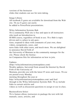 versions of the Instructor
slides that students can use for note-taking.
Image Library
All textbook fi gures are available for download from the Web
site. Th ese fi gures can easily
be added to PowerPoint presentations.
Wiley Information Systems Hub
Th is community Web site is free and open to all instructors
who teach an Introduction to
IS/MIS course, regardless of book in use. Th e Hub is topic
driven and is a place to ask ques-
tions, respond to ideas with comments of your own, share
videos, assignments, cases, and
news links with other users, and much more. We are delighted
to announce David Firth of
the University of Montana as the community manager for the
site. Please check the Instruc-
tor Companion Site for information on how to join.
Updates
(http://wileyinformationsystemsupdates.com)
Weekly updates, harvested from around the Internet by David
Firth of the University of
Montana, provide you with the latest IT news and issues. Th ese
are posted every Monday
morning throughout the year at
http://wileyinformationsystemsupdates.com/ and feed
through to the Wiley Information Systems Hub. Th ey include
links to current articles and
videos as well as discussion questions to assign or use in class.
BusinessExtra Select
Th is feature allows instructors to package the text with lab
manuals, cases, articles, and
 