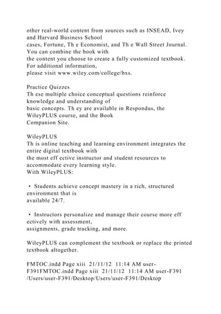 other real-world content from sources such as INSEAD, Ivey
and Harvard Business School
cases, Fortune, Th e Economist, and Th e Wall Street Journal.
You can combine the book with
the content you choose to create a fully customized textbook.
For additional information,
please visit www.wiley.com/college/bxs.
Practice Quizzes
Th ese multiple choice conceptual questions reinforce
knowledge and understanding of
basic concepts. Th ey are available in Respondus, the
WileyPLUS course, and the Book
Companion Site.
WileyPLUS
Th is online teaching and learning environment integrates the
entire digital textbook with
the most eff ective instructor and student resources to
accommodate every learning style.
With WileyPLUS:
• Students achieve concept mastery in a rich, structured
environment that is
available 24/7.
• Instructors personalize and manage their course more eff
ectively with assessment,
assignments, grade tracking, and more.
WileyPLUS can complement the textbook or replace the printed
textbook altogether.
FMTOC.indd Page xiii 21/11/12 11:14 AM user-
F391FMTOC.indd Page xiii 21/11/12 11:14 AM user-F391
/Users/user-F391/Desktop/Users/user-F391/Desktop
 