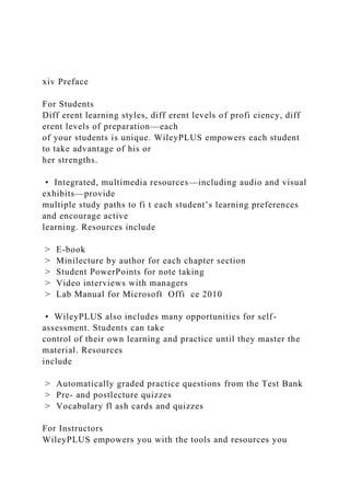 xiv Preface
For Students
Diff erent learning styles, diff erent levels of profi ciency, diff
erent levels of preparation—each
of your students is unique. WileyPLUS empowers each student
to take advantage of his or
her strengths.
• Integrated, multimedia resources—including audio and visual
exhibits—provide
multiple study paths to fi t each student’s learning preferences
and encourage active
learning. Resources include
> E-book
> Minilecture by author for each chapter section
> Student PowerPoints for note taking
> Video interviews with managers
> Lab Manual for Microsoft Offi ce 2010
• WileyPLUS also includes many opportunities for self-
assessment. Students can take
control of their own learning and practice until they master the
material. Resources
include
> Automatically graded practice questions from the Test Bank
> Pre- and postlecture quizzes
> Vocabulary fl ash cards and quizzes
For Instructors
WileyPLUS empowers you with the tools and resources you
 