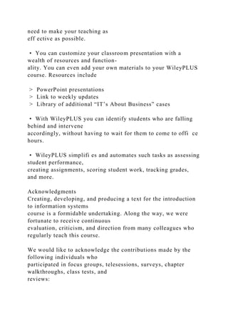 need to make your teaching as
eff ective as possible.
• You can customize your classroom presentation with a
wealth of resources and function-
ality. You can even add your own materials to your WileyPLUS
course. Resources include
> PowerPoint presentations
> Link to weekly updates
> Library of additional “IT’s About Business” cases
• With WileyPLUS you can identify students who are falling
behind and intervene
accordingly, without having to wait for them to come to offi ce
hours.
• WileyPLUS simplifi es and automates such tasks as assessing
student performance,
creating assignments, scoring student work, tracking grades,
and more.
Acknowledgments
Creating, developing, and producing a text for the introduction
to information systems
course is a formidable undertaking. Along the way, we were
fortunate to receive continuous
evaluation, criticism, and direction from many colleagues who
regularly teach this course.
We would like to acknowledge the contributions made by the
following individuals who
participated in focus groups, telesessions, surveys, chapter
walkthroughs, class tests, and
reviews:
 