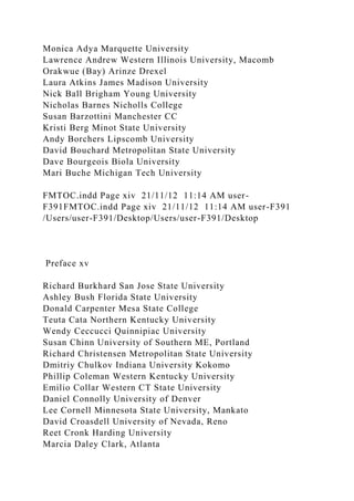 Monica Adya Marquette University
Lawrence Andrew Western Illinois University, Macomb
Orakwue (Bay) Arinze Drexel
Laura Atkins James Madison University
Nick Ball Brigham Young University
Nicholas Barnes Nicholls College
Susan Barzottini Manchester CC
Kristi Berg Minot State University
Andy Borchers Lipscomb University
David Bouchard Metropolitan State University
Dave Bourgeois Biola University
Mari Buche Michigan Tech University
FMTOC.indd Page xiv 21/11/12 11:14 AM user-
F391FMTOC.indd Page xiv 21/11/12 11:14 AM user-F391
/Users/user-F391/Desktop/Users/user-F391/Desktop
Preface xv
Richard Burkhard San Jose State University
Ashley Bush Florida State University
Donald Carpenter Mesa State College
Teuta Cata Northern Kentucky University
Wendy Ceccucci Quinnipiac University
Susan Chinn University of Southern ME, Portland
Richard Christensen Metropolitan State University
Dmitriy Chulkov Indiana University Kokomo
Phillip Coleman Western Kentucky University
Emilio Collar Western CT State University
Daniel Connolly University of Denver
Lee Cornell Minnesota State University, Mankato
David Croasdell University of Nevada, Reno
Reet Cronk Harding University
Marcia Daley Clark, Atlanta
 