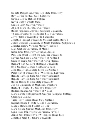 Donald Danner San Francisco State University
Roy DeJoie Purdue, West Lafayette
Dawna Dewire Babson College
Kevin Duff y Wright State
Lauren Eder Rider University
Ahmed Eshra St. John’s University
Roger Finnegan Metropolitan State University
Th omas Fischer Metropolitan State University
Jerry Flatto University of Indianapolis
Jonathan Frankel University Massachusetts, Boston
Judith Gebauer University of North Carolina, Wilmington
Jennifer Gerow Virginia Military Institute
Matt Graham University of Maine
Katie Gray University of Texas, Austin
Penelope (Sue) Greenberg Widener University
Naveen Gudigantala University of Portland
Saurabh Gupta University of North Florida
Bernard Han Western Michigan University
Hyo-Joo Han Georgia Southern College
John Hagle Texas State Technical College
Peter Haried University of Wisconsin, LaCrosse
Ranida Harris Indiana University Southeast
Ranida Harris Indiana University Southeast
Roslin Hauck Illinois State University
Jun He University of Michigan, Dearborn
Richard Herschel St. Joseph’s University
Bodgan Hoanca University of Alaska
Mary Carole Hollingsworth Georgia Perimeter College,
Clarkston Campus
Terri Holly Indian River State College
Derrick Huang Florida Atlantic University
Maggie Hutchison Flagler College
Mark Hwang Central Michigan University
Lynn Isvik Upper Iowa University, Fayette
Arpan Jani University of Wisconsin, River Falls
Jonathan Jelen St. John’s University
 