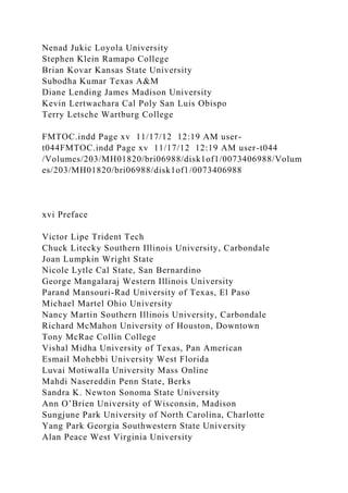 Nenad Jukic Loyola University
Stephen Klein Ramapo College
Brian Kovar Kansas State University
Subodha Kumar Texas A&M
Diane Lending James Madison University
Kevin Lertwachara Cal Poly San Luis Obispo
Terry Letsche Wartburg College
FMTOC.indd Page xv 11/17/12 12:19 AM user-
t044FMTOC.indd Page xv 11/17/12 12:19 AM user-t044
/Volumes/203/MH01820/bri06988/disk1of1/0073406988/Volum
es/203/MH01820/bri06988/disk1of1/0073406988
xvi Preface
Victor Lipe Trident Tech
Chuck Litecky Southern Illinois University, Carbondale
Joan Lumpkin Wright State
Nicole Lytle Cal State, San Bernardino
George Mangalaraj Western Illinois University
Parand Mansouri-Rad University of Texas, El Paso
Michael Martel Ohio University
Nancy Martin Southern Illinois University, Carbondale
Richard McMahon University of Houston, Downtown
Tony McRae Collin College
Vishal Midha University of Texas, Pan American
Esmail Mohebbi University West Florida
Luvai Motiwalla University Mass Online
Mahdi Nasereddin Penn State, Berks
Sandra K. Newton Sonoma State University
Ann O’Brien University of Wisconsin, Madison
Sungjune Park University of North Carolina, Charlotte
Yang Park Georgia Southwestern State University
Alan Peace West Virginia University
 
