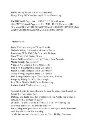 Haibo Wang Texas A&M International
Hong Wang NC Carolina A&T State University
FMTOC.indd Page xvi 11/17/12 12:19 AM user-
t044FMTOC.indd Page xvi 11/17/12 12:19 AM user-t044
/Volumes/203/MH01820/bri06988/disk1of1/0073406988/Volum
es/203/MH01820/bri06988/disk1of1/0073406988
Preface xvii
June Wei University of West Florida
Melody White University of North Texas
Rosemary Wild Cal Poly San Luis Obispo
Tom Wilder Cal State, Chico
Karen Williams University of Texas, San Antonio
Marie Wright Western CT
Yaquan Xu Virginia State University
Bee Yew Fayetteville State University
Jigish Zaveri Morgan State University
Grace Zhang Augusta State University
Wei Zhang University of Massachusetts, Boston
Zuopeng Zhang SUNY, Plattsburgh
Fan Zhao Florida Gulf Coast University
Robert Zwick Yeshiva University
Special thanks to contributors Dawna Dewire, Joan Lumpkin,
Kevin Lertwachara, Roy
DeJoie, and Kala Seal for working on the Apply the Concept
activities that appear in every
chapter. Th anks also to Efrem Mallach for creating the
database activities; to Dawna Dewire
for writing test questions; to Aditi Mukherjee, Judy Serwatka,
and Ranida Harris for working
on the Instructor’s Manual; and to Terri Holly, Penelope
 