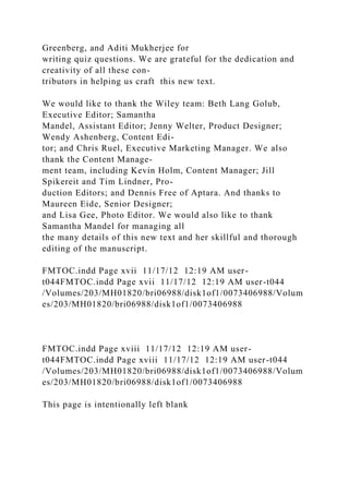 Greenberg, and Aditi Mukherjee for
writing quiz questions. We are grateful for the dedication and
creativity of all these con-
tributors in helping us craft this new text.
We would like to thank the Wiley team: Beth Lang Golub,
Executive Editor; Samantha
Mandel, Assistant Editor; Jenny Welter, Product Designer;
Wendy Ashenberg, Content Edi-
tor; and Chris Ruel, Executive Marketing Manager. We also
thank the Content Manage-
ment team, including Kevin Holm, Content Manager; Jill
Spikereit and Tim Lindner, Pro-
duction Editors; and Dennis Free of Aptara. And thanks to
Maureen Eide, Senior Designer;
and Lisa Gee, Photo Editor. We would also like to thank
Samantha Mandel for managing all
the many details of this new text and her skillful and thorough
editing of the manuscript.
FMTOC.indd Page xvii 11/17/12 12:19 AM user-
t044FMTOC.indd Page xvii 11/17/12 12:19 AM user-t044
/Volumes/203/MH01820/bri06988/disk1of1/0073406988/Volum
es/203/MH01820/bri06988/disk1of1/0073406988
FMTOC.indd Page xviii 11/17/12 12:19 AM user-
t044FMTOC.indd Page xviii 11/17/12 12:19 AM user-t044
/Volumes/203/MH01820/bri06988/disk1of1/0073406988/Volum
es/203/MH01820/bri06988/disk1of1/0073406988
This page is intentionally left blank
 