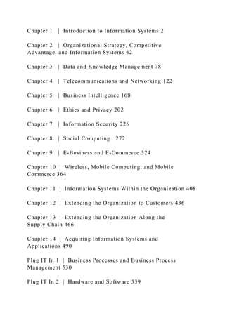 Chapter 1 | Introduction to Information Systems 2
Chapter 2 | Organizational Strategy, Competitive
Advantage, and Information Systems 42
Chapter 3 | Data and Knowledge Management 78
Chapter 4 | Telecommunications and Networking 122
Chapter 5 | Business Intelligence 168
Chapter 6 | Ethics and Privacy 202
Chapter 7 | Information Security 226
Chapter 8 | Social Computing 272
Chapter 9 | E-Business and E-Commerce 324
Chapter 10 | Wireless, Mobile Computing, and Mobile
Commerce 364
Chapter 11 | Information Systems Within the Organization 408
Chapter 12 | Extending the Organization to Customers 436
Chapter 13 | Extending the Organization Along the
Supply Chain 466
Chapter 14 | Acquiring Information Systems and
Applications 490
Plug IT In 1 | Business Processes and Business Process
Management 530
Plug IT In 2 | Hardware and Software 539
 
