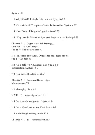 Systems 2
1.1 Why Should I Study Information Systems? 5
1.2 Overview of Computer-Based Information Systems 12
1.3 How Does IT Impact Organizations? 22
1.4 Why Are Information Systems Important to Society? 25
Chapter 2 | Organizational Strategy,
Competitive Advantage,
and Information Systems 42
2.1 Business Pressures, Organizational Responses,
and IT Support 45
2.2 Competitive Advantage and Strategic
Information Systems 56
2.3 Business–IT Alignment 63
Chapter 3 | Data and Knowledge
Management 78
3.1 Managing Data 81
3.2 The Database Approach 85
3.3 Database Management Systems 91
3.4 Data Warehouses and Data Marts 97
3.5 Knowledge Management 105
Chapter 4 | Telecommunications
 