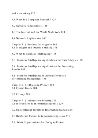 and Networking 122
4.1 What Is a Computer Network? 125
4.2 Network Fundamentals 128
4.3 The Internet and the World Wide Web 134
4.4 Network Applications 140
Chapter 5 | Business Intelligence 168
5.1 Managers and Decision Making 171
5.2 What Is Business Intelligence? 176
5.3 Business Intelligence Applications for Data Analysis 180
5.4 Business Intelligence Applications for Presenting
Results 183
5.5 Business Intelligence in Action: Corporate
Performance Management 190
Chapter 6 | Ethics and Privacy 202
6.1 Ethical Issues 204
6.2 Privacy 209
Chapter 7 | Information Security 226
7.1 Introduction to Information Security 229
7.2 Unintentional Threats to Information Systems 231
7.3 Deliberate Threats to Information Systems 235
7.4 What Organizations Are Doing to Protect
 