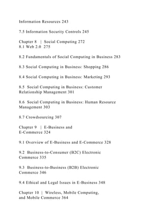 Information Resources 243
7.5 Information Security Controls 245
Chapter 8 | Social Computing 272
8.1 Web 2.0 275
8.2 Fundamentals of Social Computing in Business 283
8.3 Social Computing in Business: Shopping 286
8.4 Social Computing in Business: Marketing 293
8.5 Social Computing in Business: Customer
Relationship Management 301
8.6 Social Computing in Business: Human Resource
Management 303
8.7 Crowdsourcing 307
Chapter 9 | E-Business and
E-Commerce 324
9.1 Overview of E-Business and E-Commerce 328
9.2 Business-to-Consumer (B2C) Electronic
Commerce 335
9.3 Business-to-Business (B2B) Electronic
Commerce 346
9.4 Ethical and Legal Issues in E-Business 348
Chapter 10 | Wireless, Mobile Computing,
and Mobile Commerce 364
 