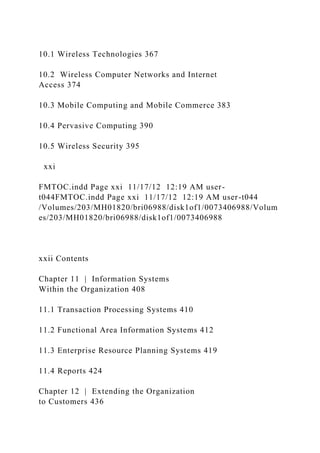 10.1 Wireless Technologies 367
10.2 Wireless Computer Networks and Internet
Access 374
10.3 Mobile Computing and Mobile Commerce 383
10.4 Pervasive Computing 390
10.5 Wireless Security 395
xxi
FMTOC.indd Page xxi 11/17/12 12:19 AM user-
t044FMTOC.indd Page xxi 11/17/12 12:19 AM user-t044
/Volumes/203/MH01820/bri06988/disk1of1/0073406988/Volum
es/203/MH01820/bri06988/disk1of1/0073406988
xxii Contents
Chapter 11 | Information Systems
Within the Organization 408
11.1 Transaction Processing Systems 410
11.2 Functional Area Information Systems 412
11.3 Enterprise Resource Planning Systems 419
11.4 Reports 424
Chapter 12 | Extending the Organization
to Customers 436
 