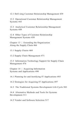 12.1 Defi ning Customer Relationship Management 439
12.2 Operational Customer Relationship Management
Systems 443
12.3 Analytical Customer Relationship Management
Systems 449
12.4 Other Types of Customer Relationship
Management Systems 450
Chapter 13 | Extending the Organization
Along the Supply Chain 466
13.1 Supply Chains 468
13.2 Supply Chain Management 471
13.3 Information Technology Support for Supply Chain
Management 476
Chapter 14 | Acquiring Information
Systems and Applications 490
14.1 Planning for and Justifying IT Applications 493
14.2 Strategies for Acquiring IT Applications 497
14.3 The Traditional Systems Development Life Cycle 503
14.4 Alternative Methods and Tools for Systems
Development 511
14.5 Vendor and Software Selection 517
 
