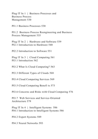 Plug IT In 1 | Business Processes and
Business Process
Management 530
PI1.1 Business Processes 530
PI1.2 Business Process Reengineering and Business
Process Management 535
Plug IT In 2 | Hardware and Software 539
PI2.1 Introduction to Hardware 540
PI2.2 Introduction to Software 551
Plug IT In 3 | Cloud Computing 561
PI3.1 Introduction 562
PI3.2 What Is Cloud Computing? 563
PI3.3 Different Types of Clouds 568
PI3.4 Cloud Computing Services 569
PI3.5 Cloud Computing Benefi ts 573
PI3.6 Concerns and Risks with Cloud Computing 576
PI3.7 Web Services and Service-Oriented
Architecture 579
Plug IT In 4 | Intelligent Systems 586
PI4.1 Introduction to Intelligent Systems 586
PI4.2 Expert Systems 589
PI4.3 Neural Networks 593
 