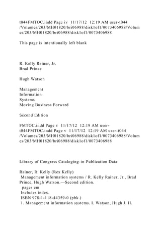 t044FMTOC.indd Page iv 11/17/12 12:19 AM user-t044
/Volumes/203/MH01820/bri06988/disk1of1/0073406988/Volum
es/203/MH01820/bri06988/disk1of1/0073406988
This page is intentionally left blank
R. Kelly Rainer, Jr.
Brad Prince
Hugh Watson
Management
Information
Systems
Moving Business Forward
Second Edition
FMTOC.indd Page v 11/17/12 12:19 AM user-
t044FMTOC.indd Page v 11/17/12 12:19 AM user-t044
/Volumes/203/MH01820/bri06988/disk1of1/0073406988/Volum
es/203/MH01820/bri06988/disk1of1/0073406988
Library of Congress Cataloging-in-Publication Data
Rainer, R. Kelly (Rex Kelly)
Management information systems / R. Kelly Rainer, Jr., Brad
Prince, Hugh Watson.—Second edition.
pages cm
Includes index.
ISBN 978-1-118-44359-0 (pbk.)
1. Management information systems. I. Watson, Hugh J. II.
 