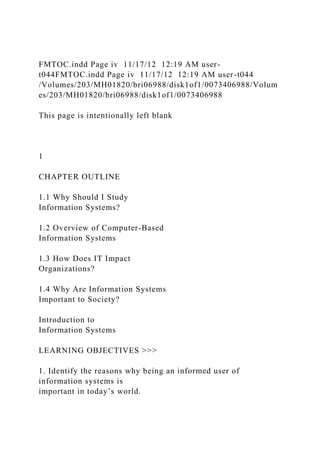 FMTOC.indd Page iv 11/17/12 12:19 AM user-
t044FMTOC.indd Page iv 11/17/12 12:19 AM user-t044
/Volumes/203/MH01820/bri06988/disk1of1/0073406988/Volum
es/203/MH01820/bri06988/disk1of1/0073406988
This page is intentionally left blank
1
CHAPTER OUTLINE
1.1 Why Should I Study
Information Systems?
1.2 Overview of Computer-Based
Information Systems
1.3 How Does IT Impact
Organizations?
1.4 Why Are Information Systems
Important to Society?
Introduction to
Information Systems
LEARNING OBJECTIVES >>>
1. Identify the reasons why being an informed user of
information systems is
important in today’s world.
 