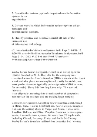 2. Describe the various types of computer-based information
systems in an
organization.
3. Discuss ways in which information technology can aff ect
managers and
nonmanagerial workers.
4. Identify positive and negative societal eff ects of the
increased use
of information technology.
c01IntroductionToInformationSystems.indd Page 2 04/10/12
6:20 PM user-F408c01IntroductionToInformationSystems.indd
Page 2 04/10/12 6:20 PM user-F408 /Users/user-
F408/Desktop/Users/user-F408/Desktop
Warby Parker (www.warbyparker.com) is an online eyewear
retailer founded in 2010. Th e idea for the company was
conceived when the fi rm’s founders (MBA students at the time)
wondered why glasses—uncomplicated, easily breakable, and
mass produced—were typically quite expensive ($500 or more,
for example). Th ey felt that they knew why. Th e optical
industry
is an oligopoly, meaning that a small number of companies
monopolize the business and are making large margins.
Consider, for example, Luxottica (www.luxottica.com), based
in Milan, Italy. It owns LensCraft ers, Pearle Vision, Sunglass
Hut, and the optical shops in Target and Sears. It also owns
Ray-Ban, Oakley, and Oliver Peoples. Based on license agree-
ments, it manufactures eyewear for more than 20 top brands,
including Chanel, Burberry, Prada, and Stella McCartney.
Warby Parker’s founders realized that Luxottica had “created
 