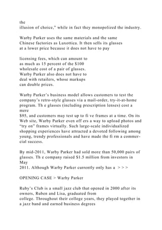 the
illusion of choice,” while in fact they monopolized the industry.
Warby Parker uses the same materials and the same
Chinese factories as Luxottica. It then sells its glasses
at a lower price because it does not have to pay
licensing fees, which can amount to
as much as 15 percent of the $100
wholesale cost of a pair of glasses.
Warby Parker also does not have to
deal with retailers, whose markups
can double prices.
Warby Parker’s business model allows customers to test the
company’s retro-style glasses via a mail-order, try-it-at-home
program. Th e glasses (including prescription lenses) cost a
mere
$95, and customers may test up to fi ve frames at a time. On its
Web site, Warby Parker even off ers a way to upload photos and
“try on” frames virtually. Such large-scale individualized
shopping experiences have attracted a devoted following among
young, trendy professionals and have made the fi rm a commer-
cial success.
By mid-2011, Warby Parker had sold more than 50,000 pairs of
glasses. Th e company raised $1.5 million from investors in
May
2011. Although Warby Parker currently only has a > > >
OPENING CASE > Warby Parker
Ruby’s Club is a small jazz club that opened in 2000 after its
owners, Ruben and Lisa, graduated from
college. Throughout their college years, they played together in
a jazz band and earned business degrees
 