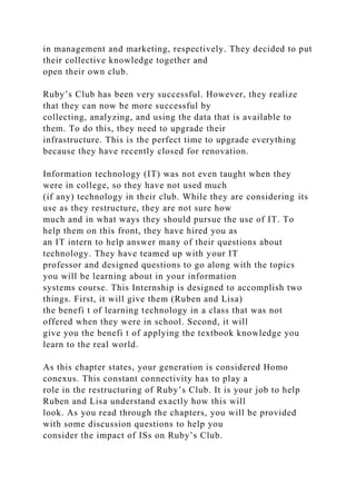in management and marketing, respectively. They decided to put
their collective knowledge together and
open their own club.
Ruby’s Club has been very successful. However, they realize
that they can now be more successful by
collecting, analyzing, and using the data that is available to
them. To do this, they need to upgrade their
infrastructure. This is the perfect time to upgrade everything
because they have recently closed for renovation.
Information technology (IT) was not even taught when they
were in college, so they have not used much
(if any) technology in their club. While they are considering its
use as they restructure, they are not sure how
much and in what ways they should pursue the use of IT. To
help them on this front, they have hired you as
an IT intern to help answer many of their questions about
technology. They have teamed up with your IT
professor and designed questions to go along with the topics
you will be learning about in your information
systems course. This Internship is designed to accomplish two
things. First, it will give them (Ruben and Lisa)
the benefi t of learning technology in a class that was not
offered when they were in school. Second, it will
give you the benefi t of applying the textbook knowledge you
learn to the real world.
As this chapter states, your generation is considered Homo
conexus. This constant connectivity has to play a
role in the restructuring of Ruby’s Club. It is your job to help
Ruben and Lisa understand exactly how this will
look. As you read through the chapters, you will be provided
with some discussion questions to help you
consider the impact of ISs on Ruby’s Club.
 
