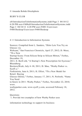 © Amanda Rohde/iStockphoto
RUBY’S CLUB
c01IntroductionToInformationSystems.indd Page 3 04/10/12
6:20 PM user-F408c01IntroductionToInformationSystems.indd
Page 3 04/10/12 6:20 PM user-F408 /Users/user-
F408/Desktop/Users/user-F408/Desktop
4 1 l Introduction to Information Systems
Sources: Compiled from L. Sanders, “Ditto Lets You Try on
Glasses via
Webcam,” San Francisco Chronicle, April 27, 2012; D. Muse,
“Th e New
Startup Scene: From Silicon Strip to Silicon Mitten,” Forbes,
December 19,
2011; S. Berfi eld, “A Startup’s New Prescription for Eyewear,”
Bloomberg
BusinessWeek, July 4–10, 2011; D. Mau, “Warby Parker vs.
Eyefl y,”
Fashionista, June 6, 2011; H. Elliot, “Th e New Model for
Retail: Buying
Glasses Online,” Forbes, January 17, 2011; N. Perlroth, “Name
You Need
to Know in 2011: Warby Parker,” Forbes, November 22, 2010;
www.
warbyparker.com, www.eyefl y.com, accessed February 18,
2012.
Questions
1. Provide two examples of how Warby Parker uses
information technology to support its business
 