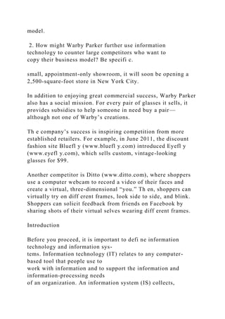 model.
2. How might Warby Parker further use information
technology to counter large competitors who want to
copy their business model? Be specifi c.
small, appointment-only showroom, it will soon be opening a
2,500-square-foot store in New York City.
In addition to enjoying great commercial success, Warby Parker
also has a social mission. For every pair of glasses it sells, it
provides subsidies to help someone in need buy a pair—
although not one of Warby’s creations.
Th e company’s success is inspiring competition from more
established retailers. For example, in June 2011, the discount
fashion site Bluefl y (www.bluefl y.com) introduced Eyefl y
(www.eyefl y.com), which sells custom, vintage-looking
glasses for $99.
Another competitor is Ditto (www.ditto.com), where shoppers
use a computer webcam to record a video of their faces and
create a virtual, three-dimensional “you.” Th en, shoppers can
virtually try on diff erent frames, look side to side, and blink.
Shoppers can solicit feedback from friends on Facebook by
sharing shots of their virtual selves wearing diff erent frames.
Introduction
Before you proceed, it is important to defi ne information
technology and information sys-
tems. Information technology (IT) relates to any computer-
based tool that people use to
work with information and to support the information and
information-processing needs
of an organization. An information system (IS) collects,
 
