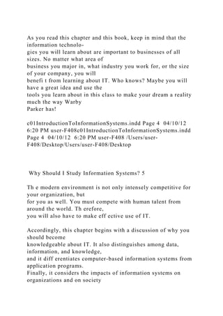 As you read this chapter and this book, keep in mind that the
information technolo-
gies you will learn about are important to businesses of all
sizes. No matter what area of
business you major in, what industry you work for, or the size
of your company, you will
benefi t from learning about IT. Who knows? Maybe you will
have a great idea and use the
tools you learn about in this class to make your dream a reality
much the way Warby
Parker has!
c01IntroductionToInformationSystems.indd Page 4 04/10/12
6:20 PM user-F408c01IntroductionToInformationSystems.indd
Page 4 04/10/12 6:20 PM user-F408 /Users/user-
F408/Desktop/Users/user-F408/Desktop
Why Should I Study Information Systems? 5
Th e modern environment is not only intensely competitive for
your organization, but
for you as well. You must compete with human talent from
around the world. Th erefore,
you will also have to make eff ective use of IT.
Accordingly, this chapter begins with a discussion of why you
should become
knowledgeable about IT. It also distinguishes among data,
information, and knowledge,
and it diff erentiates computer-based information systems from
application programs.
Finally, it considers the impacts of information systems on
organizations and on society
 