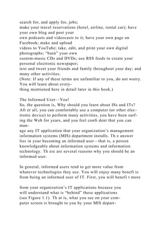 search for, and apply for, jobs;
make your travel reservations (hotel, airline, rental car); have
your own blog and post your
own podcasts and videocasts to it; have your own page on
Facebook; make and upload
videos to YouTube; take, edit, and print your own digital
photographs; “burn” your own
custom-music CDs and DVDs; use RSS feeds to create your
personal electronic newspaper;
text and tweet your friends and family throughout your day; and
many other activities.
(Note: If any of these terms are unfamiliar to you, do not worry.
You will learn about every-
thing mentioned here in detail later in this book.)
The Informed User—You!
So, the question is, Why should you learn about ISs and ITs?
Aft er all, you can comfortably use a computer (or other elec-
tronic device) to perform many activities, you have been surf-
ing the Web for years, and you feel confi dent that you can
man-
age any IT application that your organization’s management
information systems (MIS) department installs. Th e answer
lies in your becoming an informed user—that is, a person
knowledgeable about information systems and information
technology. Th ere are several reasons why you should be an
informed user.
In general, informed users tend to get more value from
whatever technologies they use. You will enjoy many benefi ts
from being an informed user of IT. First, you will benefi t more
from your organization’s IT applications because you
will understand what is “behind” those applications
(see Figure 1.1). Th at is, what you see on your com-
puter screen is brought to you by your MIS depart-
 