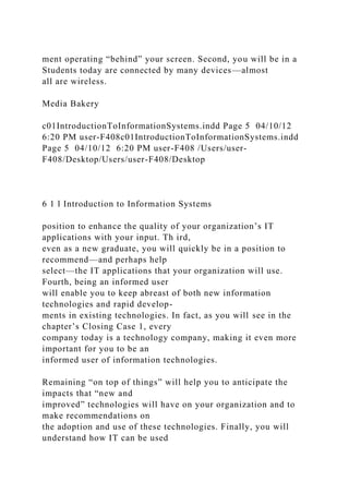 ment operating “behind” your screen. Second, you will be in a
Students today are connected by many devices—almost
all are wireless.
Media Bakery
c01IntroductionToInformationSystems.indd Page 5 04/10/12
6:20 PM user-F408c01IntroductionToInformationSystems.indd
Page 5 04/10/12 6:20 PM user-F408 /Users/user-
F408/Desktop/Users/user-F408/Desktop
6 1 l Introduction to Information Systems
position to enhance the quality of your organization’s IT
applications with your input. Th ird,
even as a new graduate, you will quickly be in a position to
recommend—and perhaps help
select—the IT applications that your organization will use.
Fourth, being an informed user
will enable you to keep abreast of both new information
technologies and rapid develop-
ments in existing technologies. In fact, as you will see in the
chapter’s Closing Case 1, every
company today is a technology company, making it even more
important for you to be an
informed user of information technologies.
Remaining “on top of things” will help you to anticipate the
impacts that “new and
improved” technologies will have on your organization and to
make recommendations on
the adoption and use of these technologies. Finally, you will
understand how IT can be used
 