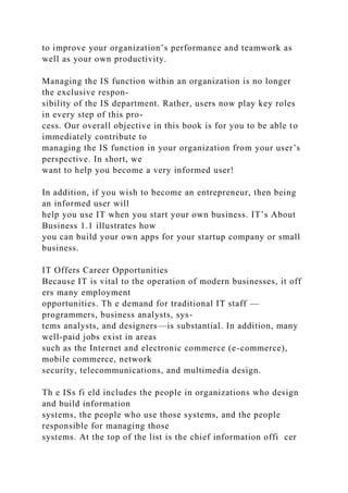 to improve your organization’s performance and teamwork as
well as your own productivity.
Managing the IS function within an organization is no longer
the exclusive respon-
sibility of the IS department. Rather, users now play key roles
in every step of this pro-
cess. Our overall objective in this book is for you to be able to
immediately contribute to
managing the IS function in your organization from your user’s
perspective. In short, we
want to help you become a very informed user!
In addition, if you wish to become an entrepreneur, then being
an informed user will
help you use IT when you start your own business. IT’s About
Business 1.1 illustrates how
you can build your own apps for your startup company or small
business.
IT Offers Career Opportunities
Because IT is vital to the operation of modern businesses, it off
ers many employment
opportunities. Th e demand for traditional IT staff —
programmers, business analysts, sys-
tems analysts, and designers—is substantial. In addition, many
well-paid jobs exist in areas
such as the Internet and electronic commerce (e-commerce),
mobile commerce, network
security, telecommunications, and multimedia design.
Th e ISs fi eld includes the people in organizations who design
and build information
systems, the people who use those systems, and the people
responsible for managing those
systems. At the top of the list is the chief information offi cer
 