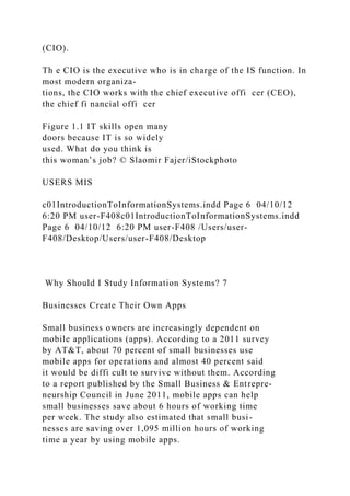 (CIO).
Th e CIO is the executive who is in charge of the IS function. In
most modern organiza-
tions, the CIO works with the chief executive offi cer (CEO),
the chief fi nancial offi cer
Figure 1.1 IT skills open many
doors because IT is so widely
used. What do you think is
this woman’s job? © Slaomir Fajer/iStockphoto
USERS MIS
c01IntroductionToInformationSystems.indd Page 6 04/10/12
6:20 PM user-F408c01IntroductionToInformationSystems.indd
Page 6 04/10/12 6:20 PM user-F408 /Users/user-
F408/Desktop/Users/user-F408/Desktop
Why Should I Study Information Systems? 7
Businesses Create Their Own Apps
Small business owners are increasingly dependent on
mobile applications (apps). According to a 2011 survey
by AT&T, about 70 percent of small businesses use
mobile apps for operations and almost 40 percent said
it would be diffi cult to survive without them. According
to a report published by the Small Business & Entrepre-
neurship Council in June 2011, mobile apps can help
small businesses save about 6 hours of working time
per week. The study also estimated that small busi-
nesses are saving over 1,095 million hours of working
time a year by using mobile apps.
 