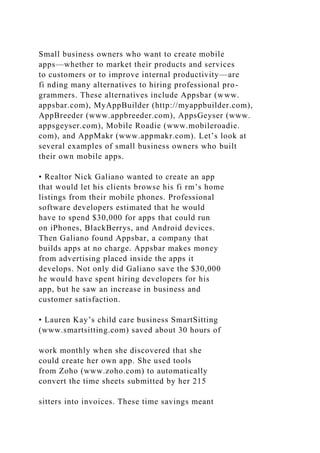 Small business owners who want to create mobile
apps—whether to market their products and services
to customers or to improve internal productivity—are
fi nding many alternatives to hiring professional pro-
grammers. These alternatives include Appsbar (www.
appsbar.com), MyAppBuilder (http://myappbuilder.com),
AppBreeder (www.appbreeder.com), AppsGeyser (www.
appsgeyser.com), Mobile Roadie (www.mobileroadie.
com), and AppMakr (www.appmakr.com). Let’s look at
several examples of small business owners who built
their own mobile apps.
• Realtor Nick Galiano wanted to create an app
that would let his clients browse his fi rm’s home
listings from their mobile phones. Professional
software developers estimated that he would
have to spend $30,000 for apps that could run
on iPhones, BlackBerrys, and Android devices.
Then Galiano found Appsbar, a company that
builds apps at no charge. Appsbar makes money
from advertising placed inside the apps it
develops. Not only did Galiano save the $30,000
he would have spent hiring developers for his
app, but he saw an increase in business and
customer satisfaction.
• Lauren Kay’s child care business SmartSitting
(www.smartsitting.com) saved about 30 hours of
work monthly when she discovered that she
could create her own app. She used tools
from Zoho (www.zoho.com) to automatically
convert the time sheets submitted by her 215
sitters into invoices. These time savings meant
 