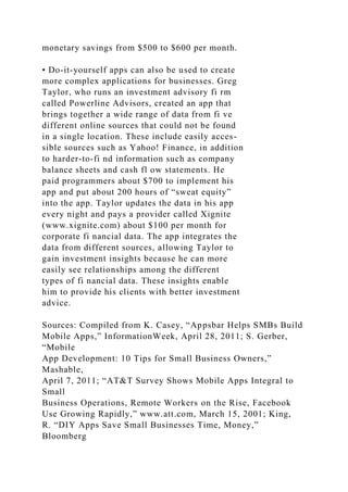 monetary savings from $500 to $600 per month.
• Do-it-yourself apps can also be used to create
more complex applications for businesses. Greg
Taylor, who runs an investment advisory fi rm
called Powerline Advisors, created an app that
brings together a wide range of data from fi ve
different online sources that could not be found
in a single location. These include easily acces-
sible sources such as Yahoo! Finance, in addition
to harder-to-fi nd information such as company
balance sheets and cash fl ow statements. He
paid programmers about $700 to implement his
app and put about 200 hours of “sweat equity”
into the app. Taylor updates the data in his app
every night and pays a provider called Xignite
(www.xignite.com) about $100 per month for
corporate fi nancial data. The app integrates the
data from different sources, allowing Taylor to
gain investment insights because he can more
easily see relationships among the different
types of fi nancial data. These insights enable
him to provide his clients with better investment
advice.
Sources: Compiled from K. Casey, “Appsbar Helps SMBs Build
Mobile Apps,” InformationWeek, April 28, 2011; S. Gerber,
“Mobile
App Development: 10 Tips for Small Business Owners,”
Mashable,
April 7, 2011; “AT&T Survey Shows Mobile Apps Integral to
Small
Business Operations, Remote Workers on the Rise, Facebook
Use Growing Rapidly,” www.att.com, March 15, 2001; King,
R. “DIY Apps Save Small Businesses Time, Money,”
Bloomberg
 