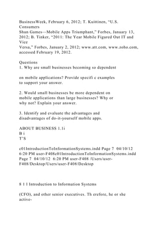 BusinessWeek, February 6, 2012; T. Kuittinen, “U.S.
Consumers
Shun Games—Mobile Apps Triumphant,” Forbes, January 13,
2012; B. Tinker, “2011: The Year Mobile Figured Out IT and
Vice
Versa,” Forbes, January 2, 2012; www.att.com, www.zoho.com,
accessed February 19, 2012.
Questions
1. Why are small businesses becoming so dependent
on mobile applications? Provide specifi c examples
to support your answer.
2. Would small businesses be more dependent on
mobile applications than large businesses? Why or
why not? Explain your answer.
3. Identify and evaluate the advantages and
disadvantages of do-it-yourself mobile apps.
ABOUT BUSINESS 1.1i
B i
T’S
c01IntroductionToInformationSystems.indd Page 7 04/10/12
6:20 PM user-F408c01IntroductionToInformationSystems.indd
Page 7 04/10/12 6:20 PM user-F408 /Users/user-
F408/Desktop/Users/user-F408/Desktop
8 1 l Introduction to Information Systems
(CFO), and other senior executives. Th erefore, he or she
active-
 