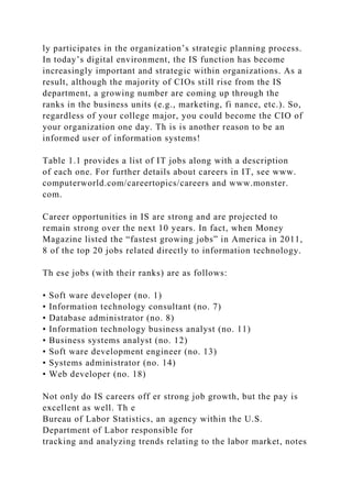 ly participates in the organization’s strategic planning process.
In today’s digital environment, the IS function has become
increasingly important and strategic within organizations. As a
result, although the majority of CIOs still rise from the IS
department, a growing number are coming up through the
ranks in the business units (e.g., marketing, fi nance, etc.). So,
regardless of your college major, you could become the CIO of
your organization one day. Th is is another reason to be an
informed user of information systems!
Table 1.1 provides a list of IT jobs along with a description
of each one. For further details about careers in IT, see www.
computerworld.com/careertopics/careers and www.monster.
com.
Career opportunities in IS are strong and are projected to
remain strong over the next 10 years. In fact, when Money
Magazine listed the “fastest growing jobs” in America in 2011,
8 of the top 20 jobs related directly to information technology.
Th ese jobs (with their ranks) are as follows:
• Soft ware developer (no. 1)
• Information technology consultant (no. 7)
• Database administrator (no. 8)
• Information technology business analyst (no. 11)
• Business systems analyst (no. 12)
• Soft ware development engineer (no. 13)
• Systems administrator (no. 14)
• Web developer (no. 18)
Not only do IS careers off er strong job growth, but the pay is
excellent as well. Th e
Bureau of Labor Statistics, an agency within the U.S.
Department of Labor responsible for
tracking and analyzing trends relating to the labor market, notes
 