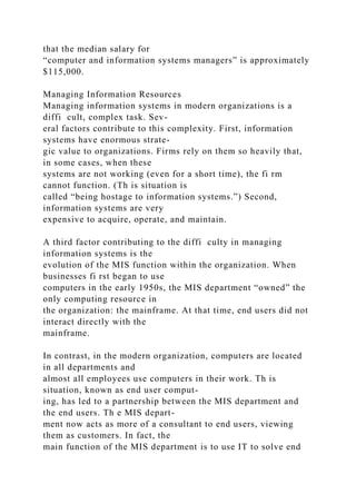 that the median salary for
“computer and information systems managers” is approximately
$115,000.
Managing Information Resources
Managing information systems in modern organizations is a
diffi cult, complex task. Sev-
eral factors contribute to this complexity. First, information
systems have enormous strate-
gic value to organizations. Firms rely on them so heavily that,
in some cases, when these
systems are not working (even for a short time), the fi rm
cannot function. (Th is situation is
called “being hostage to information systems.”) Second,
information systems are very
expensive to acquire, operate, and maintain.
A third factor contributing to the diffi culty in managing
information systems is the
evolution of the MIS function within the organization. When
businesses fi rst began to use
computers in the early 1950s, the MIS department “owned” the
only computing resource in
the organization: the mainframe. At that time, end users did not
interact directly with the
mainframe.
In contrast, in the modern organization, computers are located
in all departments and
almost all employees use computers in their work. Th is
situation, known as end user comput-
ing, has led to a partnership between the MIS department and
the end users. Th e MIS depart-
ment now acts as more of a consultant to end users, viewing
them as customers. In fact, the
main function of the MIS department is to use IT to solve end
 
