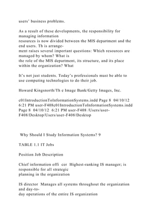 users’ business problems.
As a result of these developments, the responsibility for
managing information
resources is now divided between the MIS department and the
end users. Th is arrange-
ment raises several important questions: Which resources are
managed by whom? What is
the role of the MIS department, its structure, and its place
within the organization? What
It’s not just students. Today’s professionals must be able to
use computing technologies to do their job.
Howard Kingsnorth/Th e Image Bank/Getty Images, Inc.
c01IntroductionToInformationSystems.indd Page 8 04/10/12
6:21 PM user-F408c01IntroductionToInformationSystems.indd
Page 8 04/10/12 6:21 PM user-F408 /Users/user-
F408/Desktop/Users/user-F408/Desktop
Why Should I Study Information Systems? 9
TABLE 1.1 IT Jobs
Position Job Description
Chief information offi cer Highest-ranking IS manager; is
responsible for all strategic
planning in the organization
IS director Manages all systems throughout the organization
and day-to-
day operations of the entire IS organization
 