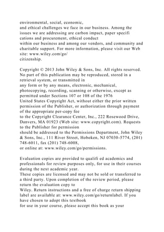 environmental, social, economic,
and ethical challenges we face in our business. Among the
issues we are addressing are carbon impact, paper specifi
cations and procurement, ethical conduct
within our business and among our vendors, and community and
charitable support. For more information, please visit our Web
site: www.wiley.com/go/
citizenship.
Copyright © 2013 John Wiley & Sons, Inc. All rights reserved.
No part of this publication may be reproduced, stored in a
retrieval system, or transmitted in
any form or by any means, electronic, mechanical,
photocopying, recording, scanning or otherwise, except as
permitted under Sections 107 or 108 of the 1976
United States Copyright Act, without either the prior written
permission of the Publisher, or authorization through payment
of the appropriate per-copy fee
to the Copyright Clearance Center, Inc., 222 Rosewood Drive,
Danvers, MA 01923 (Web site: www.copyright.com). Requests
to the Publisher for permission
should be addressed to the Permissions Department, John Wiley
& Sons, Inc., 111 River Street, Hoboken, NJ 07030-5774, (201)
748-6011, fax (201) 748-6008,
or online at: www.wiley.com/go/permissions.
Evaluation copies are provided to qualifi ed academics and
professionals for review purposes only, for use in their courses
during the next academic year.
These copies are licensed and may not be sold or transferred to
a third party. Upon completion of the review period, please
return the evaluation copy to
Wiley. Return instructions and a free of charge return shipping
label are available at: www.wiley.com/go/returnlabel. If you
have chosen to adopt this textbook
for use in your course, please accept this book as your
 