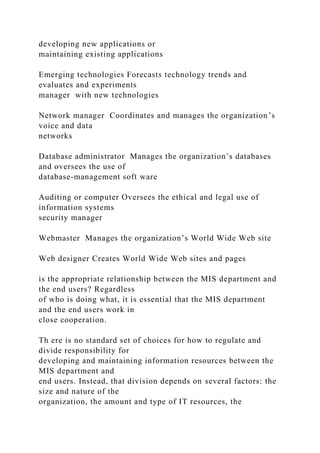 developing new applications or
maintaining existing applications
Emerging technologies Forecasts technology trends and
evaluates and experiments
manager with new technologies
Network manager Coordinates and manages the organization’s
voice and data
networks
Database administrator Manages the organization’s databases
and oversees the use of
database-management soft ware
Auditing or computer Oversees the ethical and legal use of
information systems
security manager
Webmaster Manages the organization’s World Wide Web site
Web designer Creates World Wide Web sites and pages
is the appropriate relationship between the MIS department and
the end users? Regardless
of who is doing what, it is essential that the MIS department
and the end users work in
close cooperation.
Th ere is no standard set of choices for how to regulate and
divide responsibility for
developing and maintaining information resources between the
MIS department and
end users. Instead, that division depends on several factors: the
size and nature of the
organization, the amount and type of IT resources, the
 