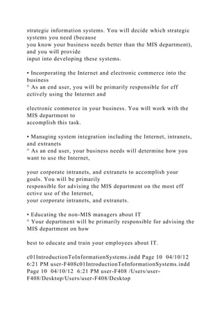 strategic information systems. You will decide which strategic
systems you need (because
you know your business needs better than the MIS department),
and you will provide
input into developing these systems.
• Incorporating the Internet and electronic commerce into the
business
° As an end user, you will be primarily responsible for eff
ectively using the Internet and
electronic commerce in your business. You will work with the
MIS department to
accomplish this task.
• Managing system integration including the Internet, intranets,
and extranets
° As an end user, your business needs will determine how you
want to use the Internet,
your corporate intranets, and extranets to accomplish your
goals. You will be primarily
responsible for advising the MIS department on the most eff
ective use of the Internet,
your corporate intranets, and extranets.
• Educating the non-MIS managers about IT
° Your department will be primarily responsible for advising the
MIS department on how
best to educate and train your employees about IT.
c01IntroductionToInformationSystems.indd Page 10 04/10/12
6:21 PM user-F408c01IntroductionToInformationSystems.indd
Page 10 04/10/12 6:21 PM user-F408 /Users/user-
F408/Desktop/Users/user-F408/Desktop
 