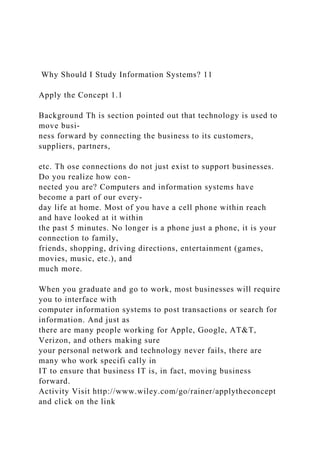Why Should I Study Information Systems? 11
Apply the Concept 1.1
Background Th is section pointed out that technology is used to
move busi-
ness forward by connecting the business to its customers,
suppliers, partners,
etc. Th ose connections do not just exist to support businesses.
Do you realize how con-
nected you are? Computers and information systems have
become a part of our every-
day life at home. Most of you have a cell phone within reach
and have looked at it within
the past 5 minutes. No longer is a phone just a phone, it is your
connection to family,
friends, shopping, driving directions, entertainment (games,
movies, music, etc.), and
much more.
When you graduate and go to work, most businesses will require
you to interface with
computer information systems to post transactions or search for
information. And just as
there are many people working for Apple, Google, AT&T,
Verizon, and others making sure
your personal network and technology never fails, there are
many who work specifi cally in
IT to ensure that business IT is, in fact, moving business
forward.
Activity Visit http://www.wiley.com/go/rainer/applytheconcept
and click on the link
 