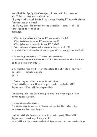 provided for Apply the Concept 1.1. You will be taken to
YouTube to learn more about the
IT people who work behind the scenes helping IT move business
forward. As you watch
the video, consider the following questions about all that is
involved in the job of an IT
manager.
• What is the schedule for an IT manager’s work?
• What training does an IT manager need?
• What jobs are available in the IT fi eld?
• Do you know anyone who works directly with IT?
• In which role from the video do you think that person works?
• Educating the MIS staff about the business
° Communication between the MIS department and the business
units is a two-way street.
You will be responsible for educating the MIS staff on your
business, its needs, and its
goals.
• Partnering with business-unit executives
° Essentially, you will be in a partnership with the MIS
department. You will be responsible
for seeing that this partnership is one “between equals” and
ensuring its success.
• Managing outsourcing
° Outsourcing is driven by business needs. Th erefore, the
outsourcing decision largely
resides with the business units (i.e., with you). Th e MIS
department, working closely with
you, will advise you on technical issues such as communications
 