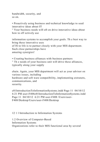 bandwidth, security, and
so on.
• Proactively using business and technical knowledge to seed
innovative ideas about IT
° Your business needs will oft en drive innovative ideas about
how to eff ectively use
information systems to accomplish your goals. Th e best way to
bring these innovative uses
of IS to life is to partner closely with your MIS department.
Such close partnerships have
amazing synergies!
• Creating business alliances with business partners
° Th e needs of your business unit will drive these alliances,
typically along your supply
chain. Again, your MIS department will act as your advisor on
various issues, including
hardware and soft ware compatibility, implementing extranets,
communications, and
security.
c01IntroductionToInformationSystems.indd Page 11 04/10/12
6:21 PM user-F408c01IntroductionToInformationSystems.indd
Page 11 04/10/12 6:21 PM user-F408 /Users/user-
F408/Desktop/Users/user-F408/Desktop
12 1 l Introduction to Information Systems
1.2 Overview of Computer-Based
Information Systems
Organizations refer to their MIS functional area by several
 