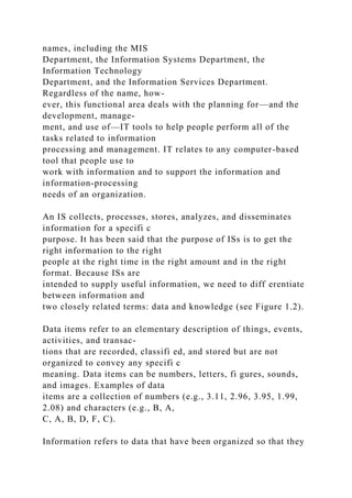 names, including the MIS
Department, the Information Systems Department, the
Information Technology
Department, and the Information Services Department.
Regardless of the name, how-
ever, this functional area deals with the planning for—and the
development, manage-
ment, and use of—IT tools to help people perform all of the
tasks related to information
processing and management. IT relates to any computer-based
tool that people use to
work with information and to support the information and
information-processing
needs of an organization.
An IS collects, processes, stores, analyzes, and disseminates
information for a specifi c
purpose. It has been said that the purpose of ISs is to get the
right information to the right
people at the right time in the right amount and in the right
format. Because ISs are
intended to supply useful information, we need to diff erentiate
between information and
two closely related terms: data and knowledge (see Figure 1.2).
Data items refer to an elementary description of things, events,
activities, and transac-
tions that are recorded, classifi ed, and stored but are not
organized to convey any specifi c
meaning. Data items can be numbers, letters, fi gures, sounds,
and images. Examples of data
items are a collection of numbers (e.g., 3.11, 2.96, 3.95, 1.99,
2.08) and characters (e.g., B, A,
C, A, B, D, F, C).
Information refers to data that have been organized so that they
 