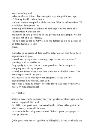 have meaning and
value to the recipient. For example, a grade point average
(GPA) by itself is data, but a
student’s name coupled with his or her GPA is information. Th
e recipient interprets the
meaning and draws conclusions and implications from the
information. Consider the
examples of data provided in the preceding paragraph. Within
the context of a university,
the numbers could be GPAs, and the letters could be grades in
an Introduction to MIS
class.
Knowledge consists of data and/or information that have been
organized and pro-
cessed to convey understanding, experience, accumulated
learning, and expertise as
they apply to a current business problem. For example, a
company recruiting at your
school has found over time that students with GPAs over 3.0
have experienced the great-
est success in its management program. Based on this
accumulated knowledge, that com-
pany may decide to interview only those students with GPAs
over 3.0. Organizational
Deliverable
Write a paragraph summary for your professor that explains the
major responsibilities of
the diff erent positions discussed in the video. Also point out
which area you would be most
interested in learning more about. Submit your paragraph to
your professor.
Quiz questions are assignable in WileyPLUS, and available on
 