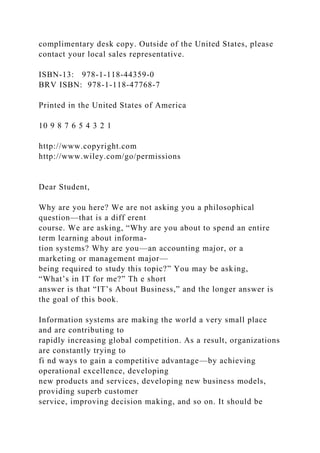 complimentary desk copy. Outside of the United States, please
contact your local sales representative.
ISBN-13: 978-1-118-44359-0
BRV ISBN: 978-1-118-47768-7
Printed in the United States of America
10 9 8 7 6 5 4 3 2 1
http://www.copyright.com
http://www.wiley.com/go/permissions
Dear Student,
Why are you here? We are not asking you a philosophical
question—that is a diff erent
course. We are asking, “Why are you about to spend an entire
term learning about informa-
tion systems? Why are you—an accounting major, or a
marketing or management major—
being required to study this topic?” You may be asking,
“What’s in IT for me?” Th e short
answer is that “IT’s About Business,” and the longer answer is
the goal of this book.
Information systems are making the world a very small place
and are contributing to
rapidly increasing global competition. As a result, organizations
are constantly trying to
fi nd ways to gain a competitive advantage—by achieving
operational excellence, developing
new products and services, developing new business models,
providing superb customer
service, improving decision making, and so on. It should be
 