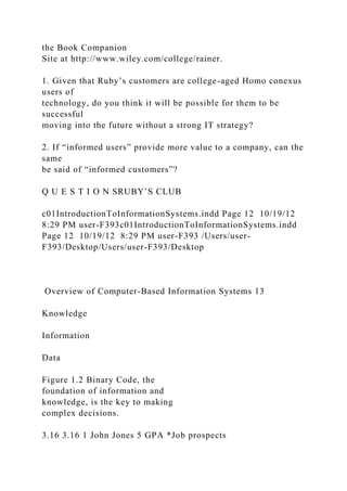 the Book Companion
Site at http://www.wiley.com/college/rainer.
1. Given that Ruby’s customers are college-aged Homo conexus
users of
technology, do you think it will be possible for them to be
successful
moving into the future without a strong IT strategy?
2. If “informed users” provide more value to a company, can the
same
be said of “informed customers”?
Q U E S T I O N SRUBY’S CLUB
c01IntroductionToInformationSystems.indd Page 12 10/19/12
8:29 PM user-F393c01IntroductionToInformationSystems.indd
Page 12 10/19/12 8:29 PM user-F393 /Users/user-
F393/Desktop/Users/user-F393/Desktop
Overview of Computer-Based Information Systems 13
Knowledge
Information
Data
Figure 1.2 Binary Code, the
foundation of information and
knowledge, is the key to making
complex decisions.
3.16 3.16 1 John Jones 5 GPA *Job prospects
 