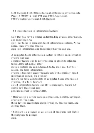 6:21 PM user-F408c01IntroductionToInformationSystems.indd
Page 13 04/10/12 6:21 PM user-F408 /Users/user-
F408/Desktop/Users/user-F408/Desktop
14 1 l Introduction to Information Systems
Now that you have a clearer understanding of data, information,
and knowledge, we
shift our focus to computer-based information systems. As we
noted, these systems process
data into information and knowledge that you can use.
A computer-based information system (CBIS) is an information
system that uses
computer technology to perform some or all of its intended
tasks. Although not all infor-
mation systems are computerized, today most are. For this
reason, the term information
system is typically used synonymously with computer-based
information system. Th e follow-
ing are the basic components of computer-based information
systems. Th e fi rst four are
called information technology (IT) components. Figure 1.3
shows how these four com-
ponents interact to form a CBIS.
• Hardware is a device such as a processor, monitor, keyboard,
or printer. Together,
these devices accept data and information, process them, and
display them.
• Software is a program or collection of programs that enable
the hardware to process
data.
 